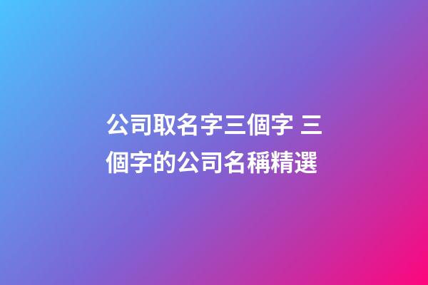 公司取名字三個字 三個字的公司名稱精選